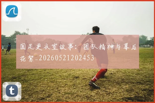 国足更衣室故事:团队精神与幕后花絮_20260521202453
