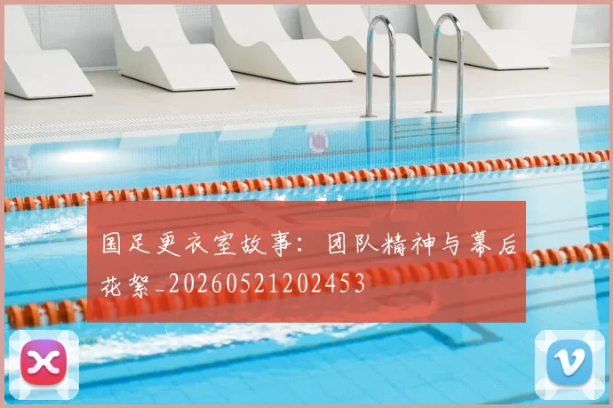 国足更衣室故事:团队精神与幕后花絮_20260521202453