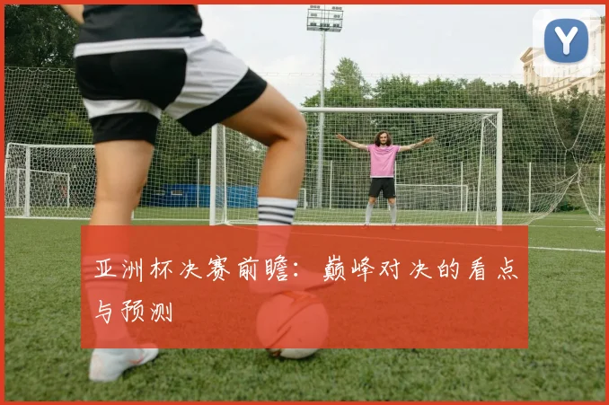 亚洲杯决赛前瞻：巅峰对决的看点与预测