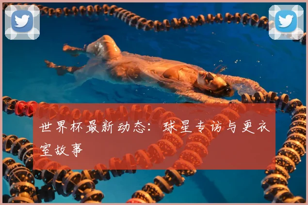 世界杯最新动态：球星专访与更衣室故事