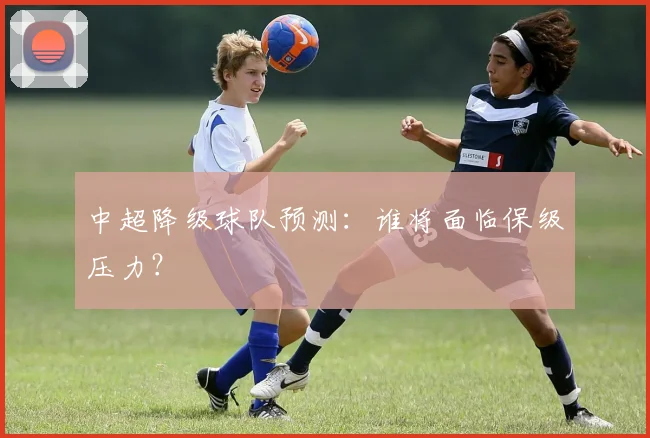 中超降级球队预测：谁将面临保级压力？