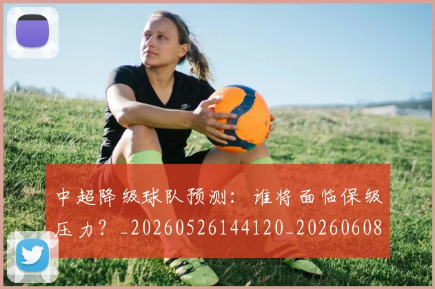 中超降级球队预测:谁将面临保级压力?_20260526144120_20260608142344
